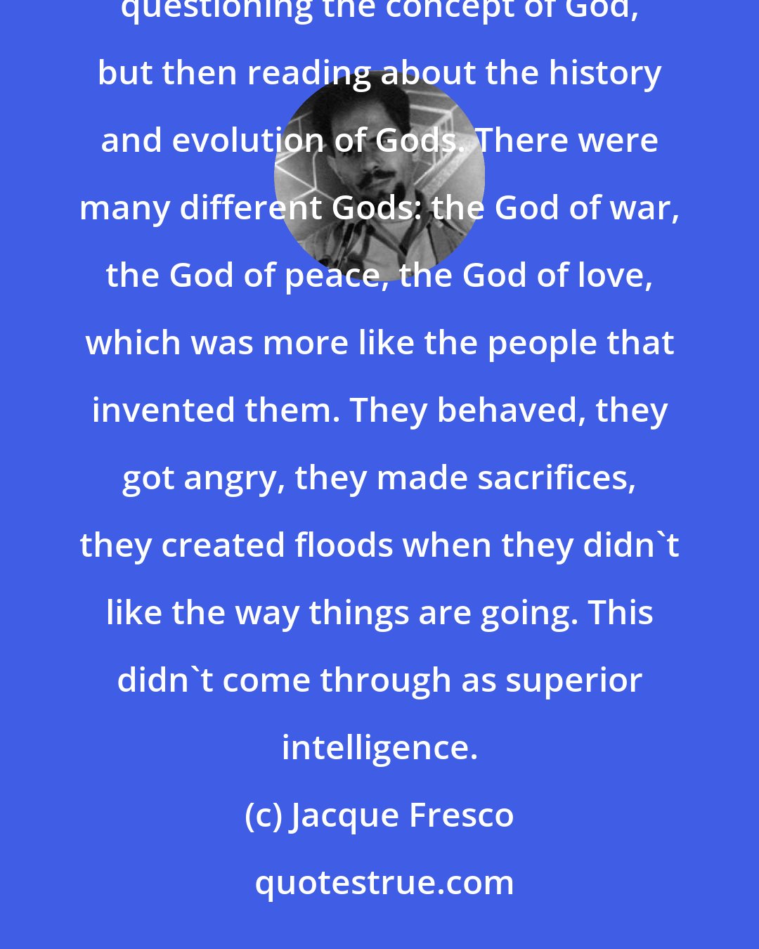 Jacque Fresco: Learning to be flexible in values takes a very long time...Of course I felt a little uncomfortable during questioning the concept of God, but then reading about the history and evolution of Gods. There were many different Gods: the God of war, the God of peace, the God of love, which was more like the people that invented them. They behaved, they got angry, they made sacrifices, they created floods when they didn't like the way things are going. This didn't come through as superior intelligence.