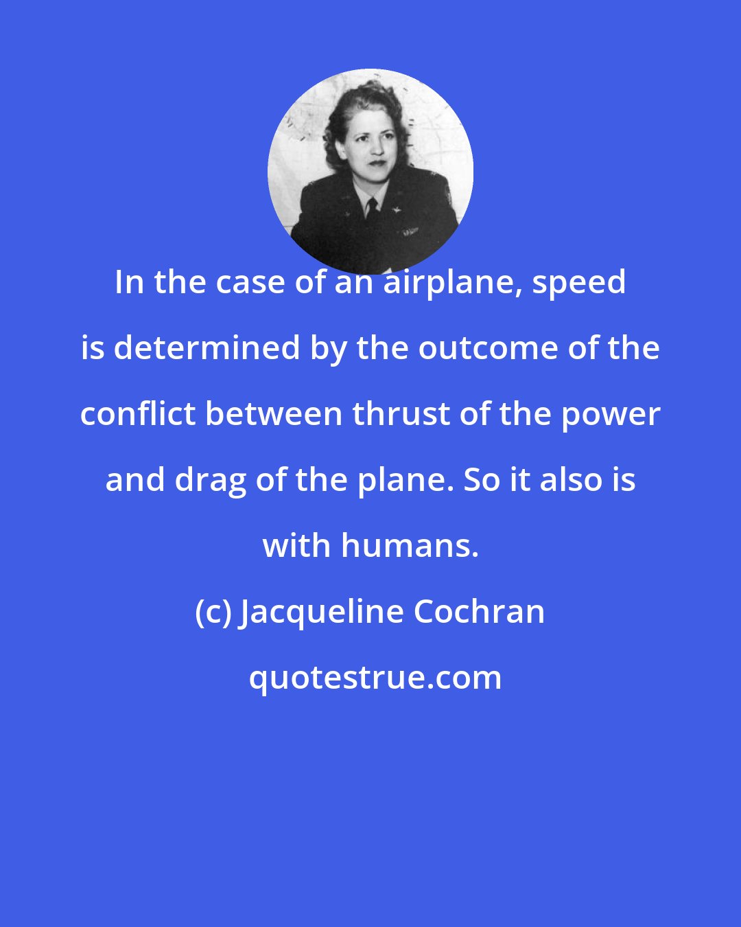 Jacqueline Cochran: In the case of an airplane, speed is determined by the outcome of the conflict between thrust of the power and drag of the plane. So it also is with humans.