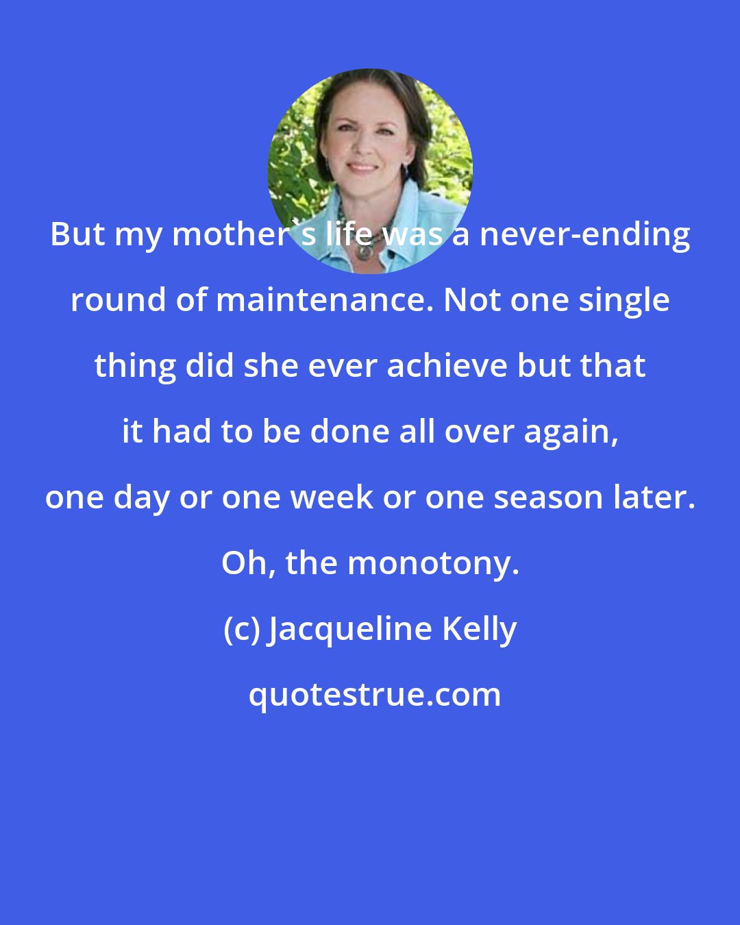 Jacqueline Kelly: But my mother's life was a never-ending round of maintenance. Not one single thing did she ever achieve but that it had to be done all over again, one day or one week or one season later. Oh, the monotony.