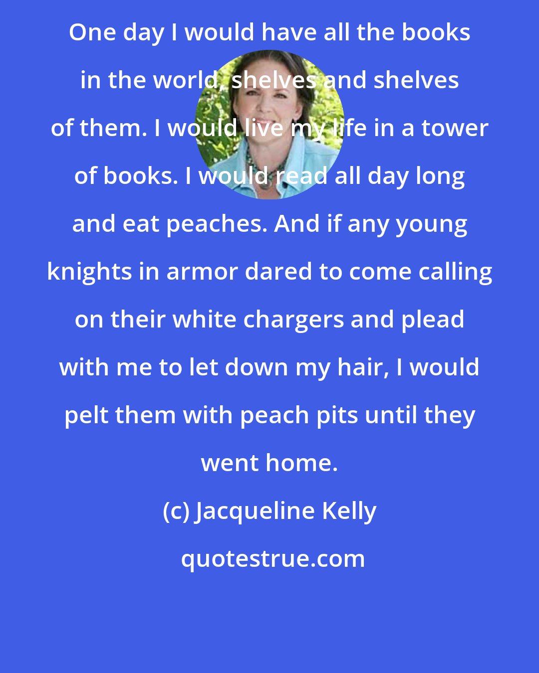 Jacqueline Kelly: One day I would have all the books in the world, shelves and shelves of them. I would live my life in a tower of books. I would read all day long and eat peaches. And if any young knights in armor dared to come calling on their white chargers and plead with me to let down my hair, I would pelt them with peach pits until they went home.