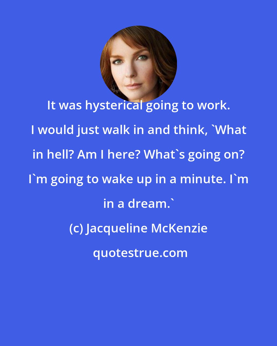 Jacqueline McKenzie: It was hysterical going to work. I would just walk in and think, 'What in hell? Am I here? What's going on? I'm going to wake up in a minute. I'm in a dream.'