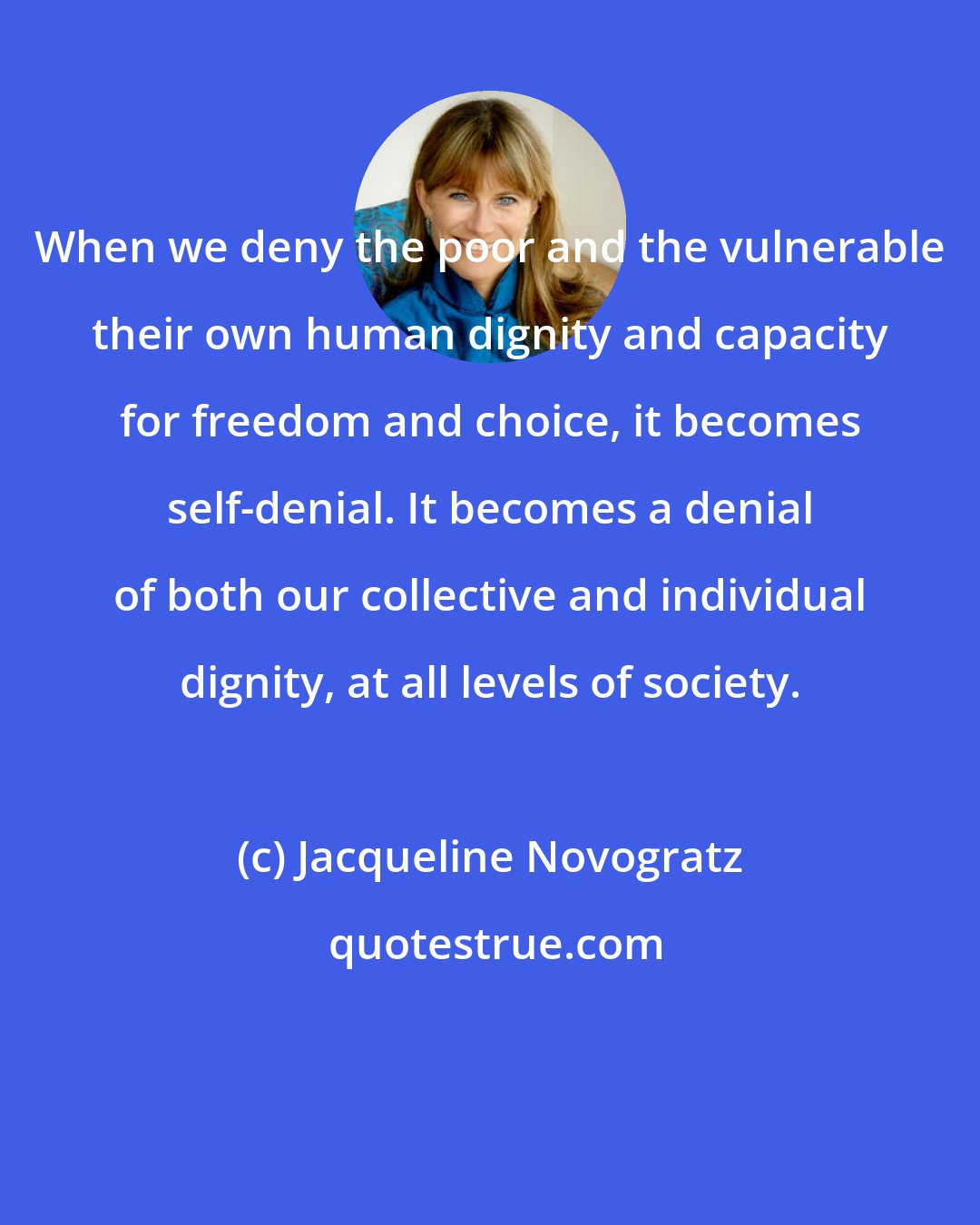 Jacqueline Novogratz: When we deny the poor and the vulnerable their own human dignity and capacity for freedom and choice, it becomes self-denial. It becomes a denial of both our collective and individual dignity, at all levels of society.
