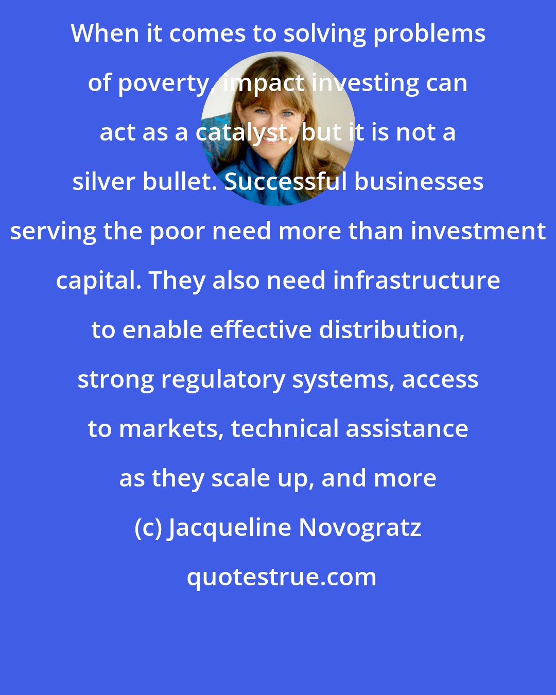Jacqueline Novogratz: When it comes to solving problems of poverty, impact investing can act as a catalyst, but it is not a silver bullet. Successful businesses serving the poor need more than investment capital. They also need infrastructure to enable effective distribution, strong regulatory systems, access to markets, technical assistance as they scale up, and more