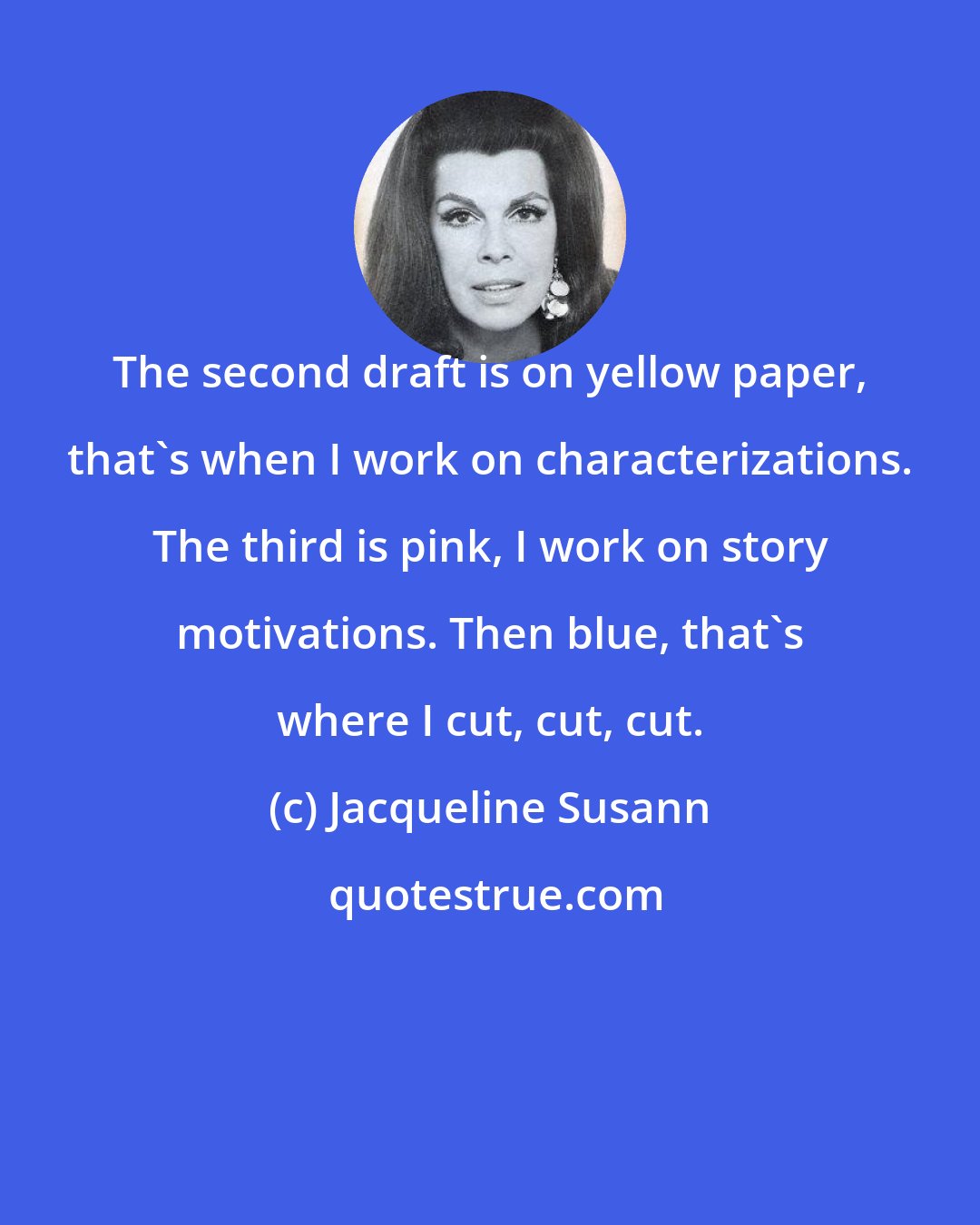 Jacqueline Susann: The second draft is on yellow paper, that's when I work on characterizations. The third is pink, I work on story motivations. Then blue, that's where I cut, cut, cut.