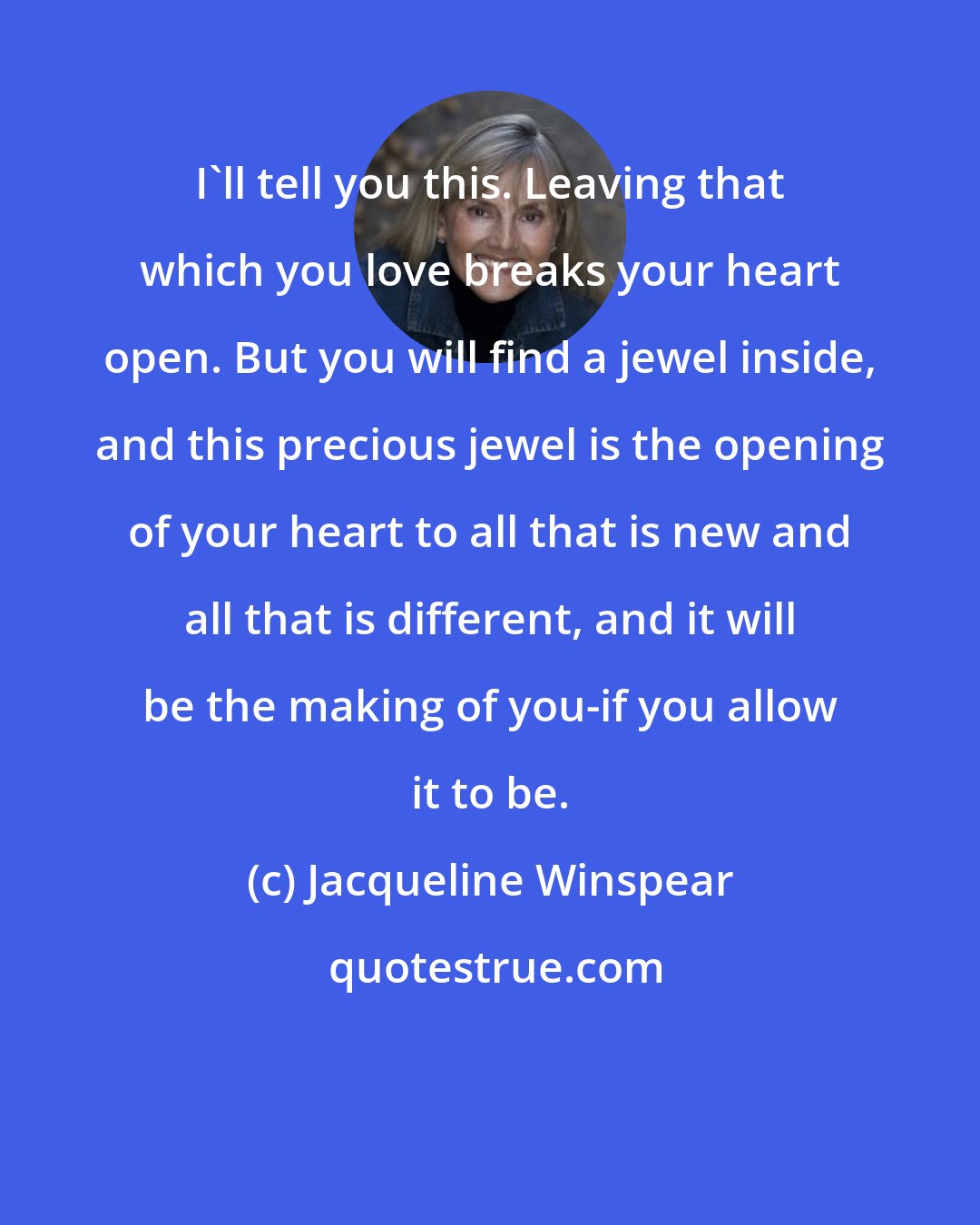 Jacqueline Winspear: I'll tell you this. Leaving that which you love breaks your heart open. But you will find a jewel inside, and this precious jewel is the opening of your heart to all that is new and all that is different, and it will be the making of you-if you allow it to be.