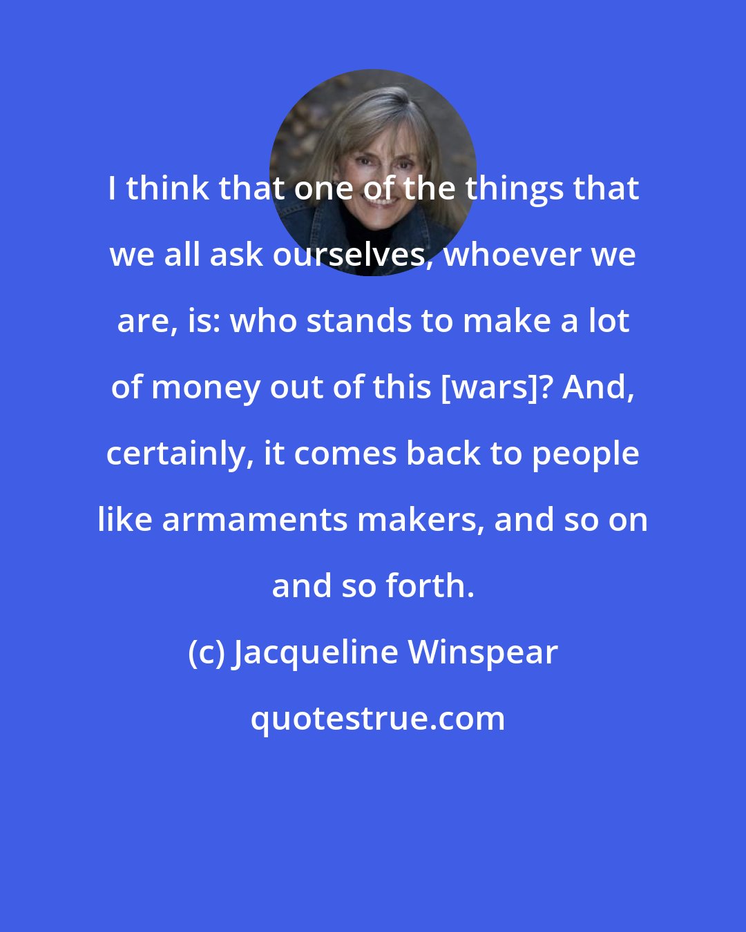 Jacqueline Winspear: I think that one of the things that we all ask ourselves, whoever we are, is: who stands to make a lot of money out of this [wars]? And, certainly, it comes back to people like armaments makers, and so on and so forth.