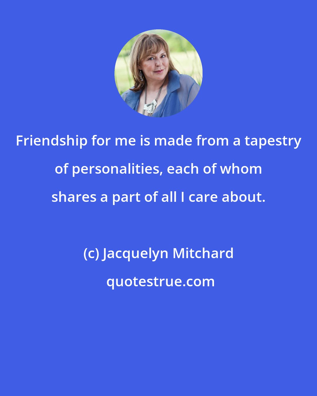 Jacquelyn Mitchard: Friendship for me is made from a tapestry of personalities, each of whom shares a part of all I care about.