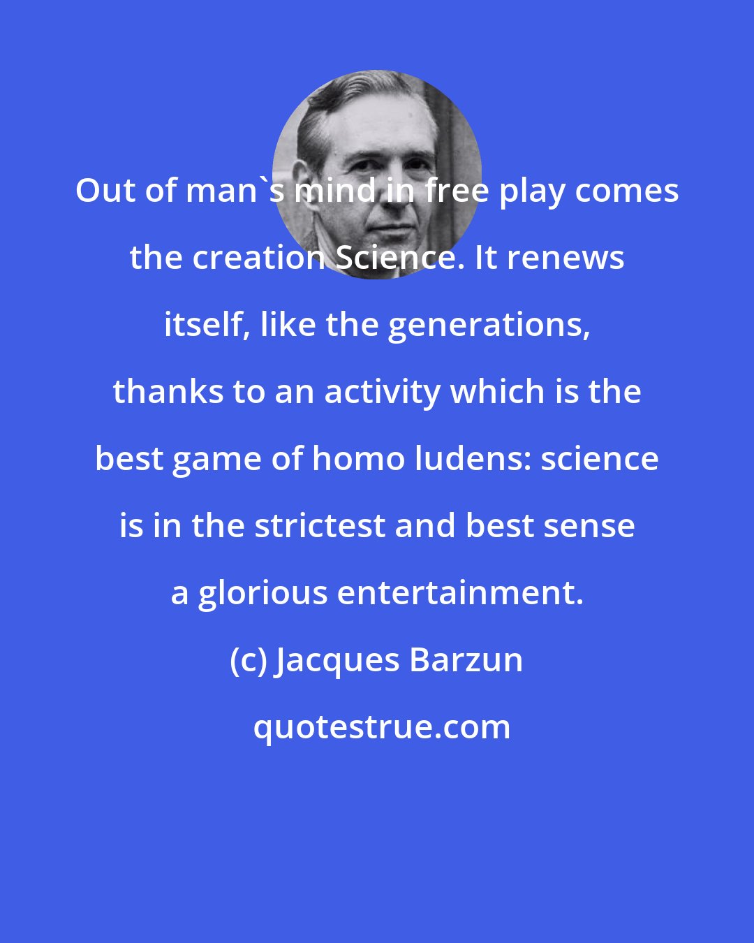 Jacques Barzun: Out of man's mind in free play comes the creation Science. It renews itself, like the generations, thanks to an activity which is the best game of homo ludens: science is in the strictest and best sense a glorious entertainment.