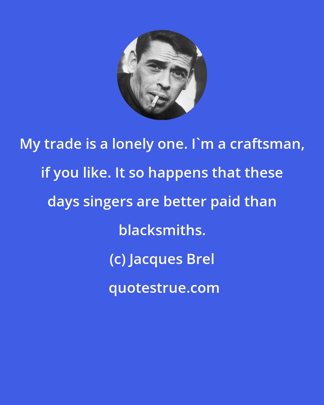 Jacques Brel: My trade is a lonely one. I'm a craftsman, if you like. It so happens that these days singers are better paid than blacksmiths.