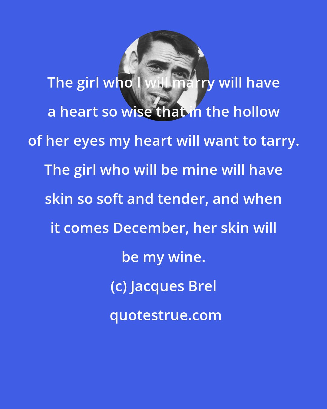 Jacques Brel: The girl who I will marry will have a heart so wise that in the hollow of her eyes my heart will want to tarry. The girl who will be mine will have skin so soft and tender, and when it comes December, her skin will be my wine.