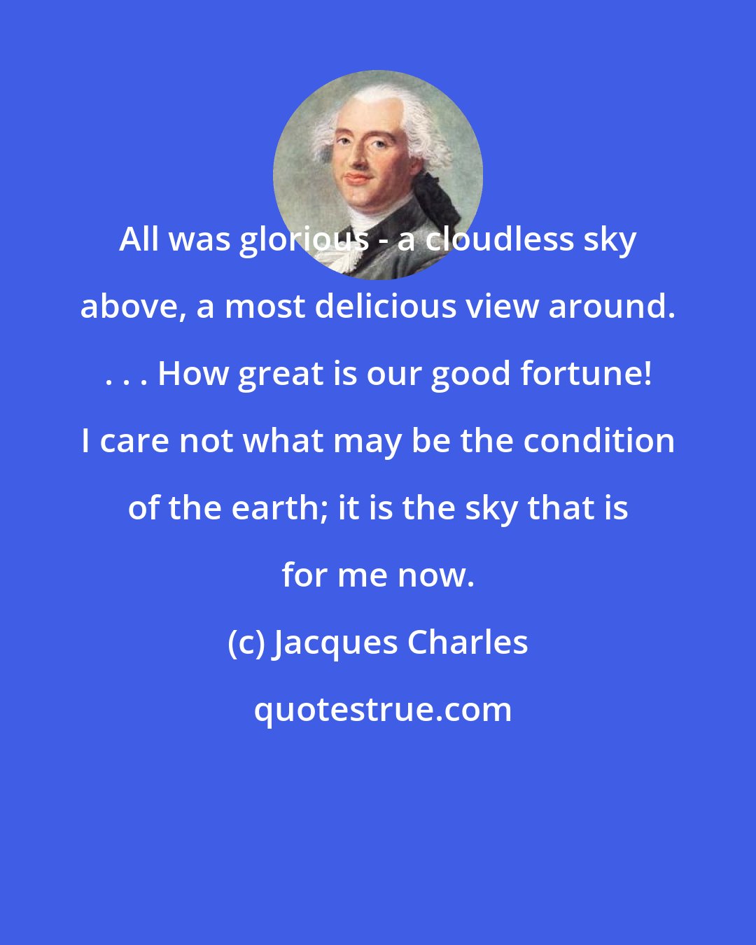 Jacques Charles: All was glorious - a cloudless sky above, a most delicious view around. . . . How great is our good fortune! I care not what may be the condition of the earth; it is the sky that is for me now.