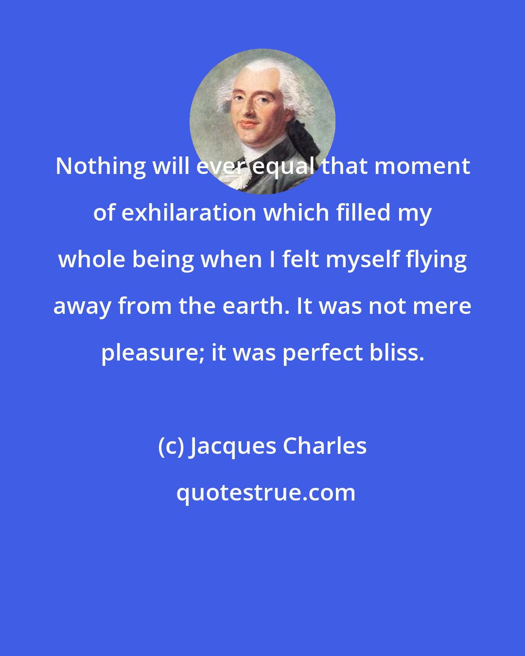 Jacques Charles: Nothing will ever equal that moment of exhilaration which filled my whole being when I felt myself flying away from the earth. It was not mere pleasure; it was perfect bliss.