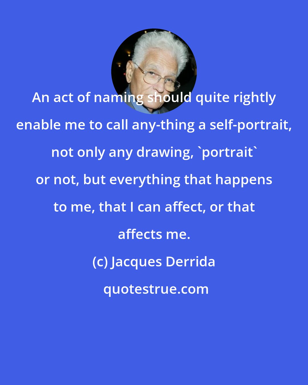 Jacques Derrida: An act of naming should quite rightly enable me to call any-thing a self-portrait, not only any drawing, 'portrait' or not, but everything that happens to me, that I can affect, or that affects me.