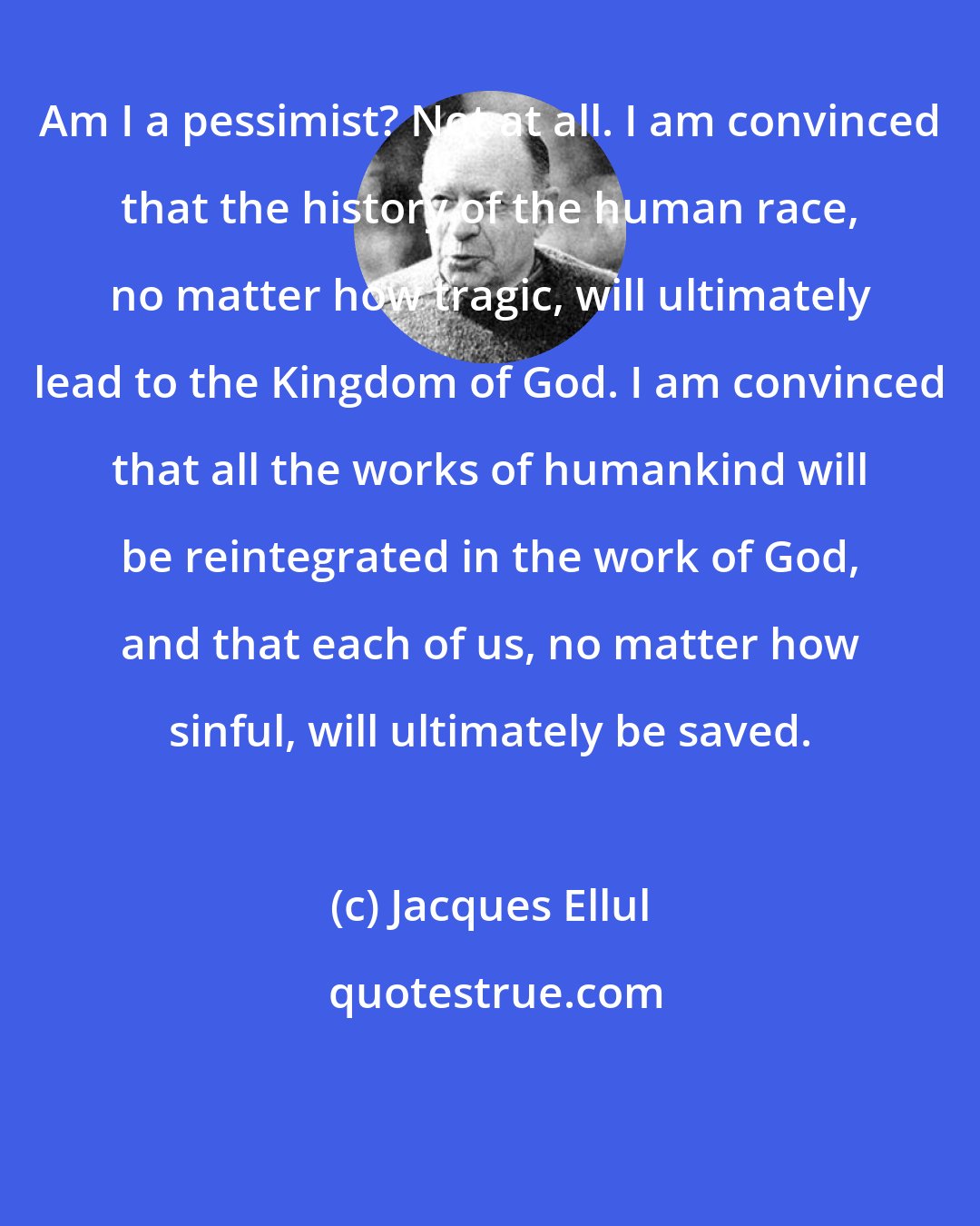 Jacques Ellul: Am I a pessimist? Not at all. I am convinced that the history of the human race, no matter how tragic, will ultimately lead to the Kingdom of God. I am convinced that all the works of humankind will be reintegrated in the work of God, and that each of us, no matter how sinful, will ultimately be saved.