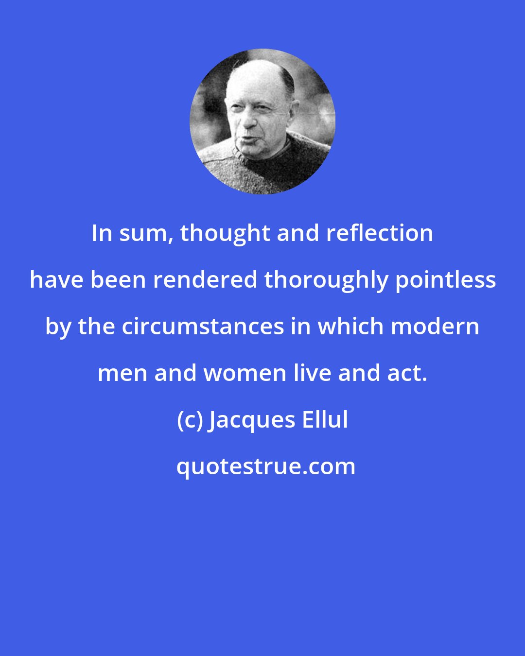 Jacques Ellul: In sum, thought and reflection have been rendered thoroughly pointless by the circumstances in which modern men and women live and act.