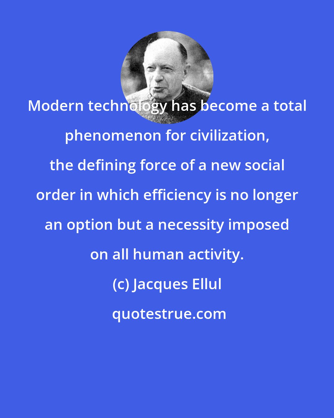 Jacques Ellul: Modern technology has become a total phenomenon for civilization, the defining force of a new social order in which efficiency is no longer an option but a necessity imposed on all human activity.