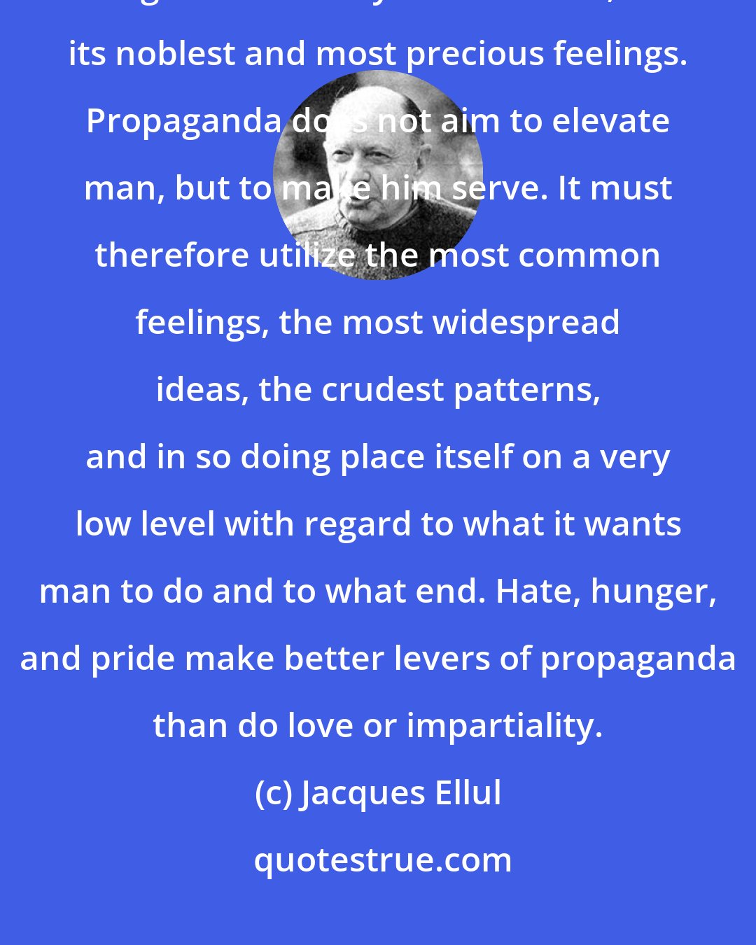 Jacques Ellul: Propaganda must not concern itself with what is best in man - the highest goals humanity sets for itself, its noblest and most precious feelings. Propaganda does not aim to elevate man, but to make him serve. It must therefore utilize the most common feelings, the most widespread ideas, the crudest patterns, and in so doing place itself on a very low level with regard to what it wants man to do and to what end. Hate, hunger, and pride make better levers of propaganda than do love or impartiality.