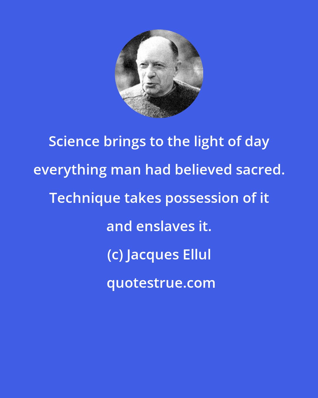Jacques Ellul: Science brings to the light of day everything man had believed sacred. Technique takes possession of it and enslaves it.