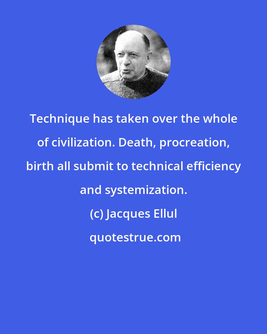 Jacques Ellul: Technique has taken over the whole of civilization. Death, procreation, birth all submit to technical efficiency and systemization.