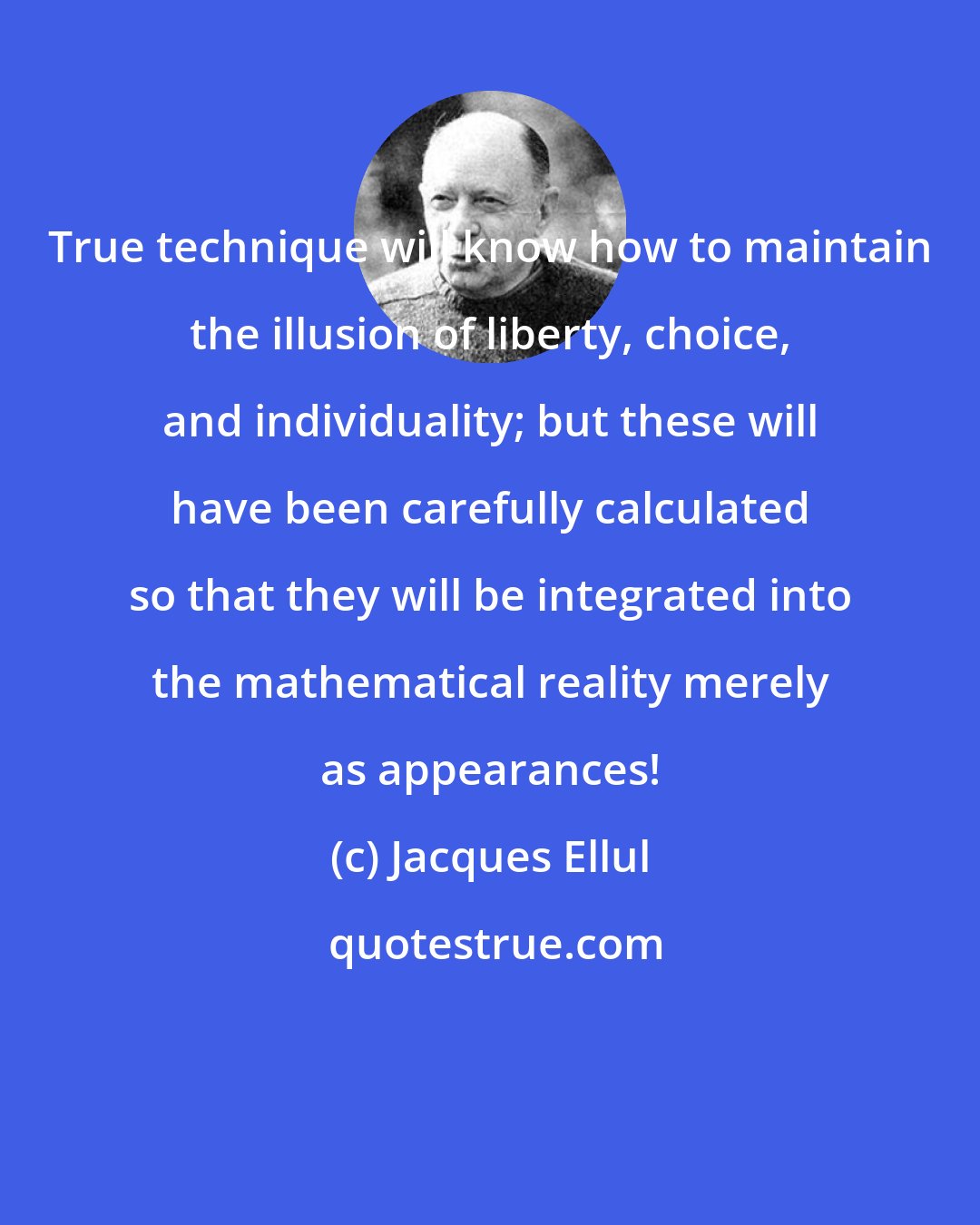 Jacques Ellul: True technique will know how to maintain the illusion of liberty, choice, and individuality; but these will have been carefully calculated so that they will be integrated into the mathematical reality merely as appearances!