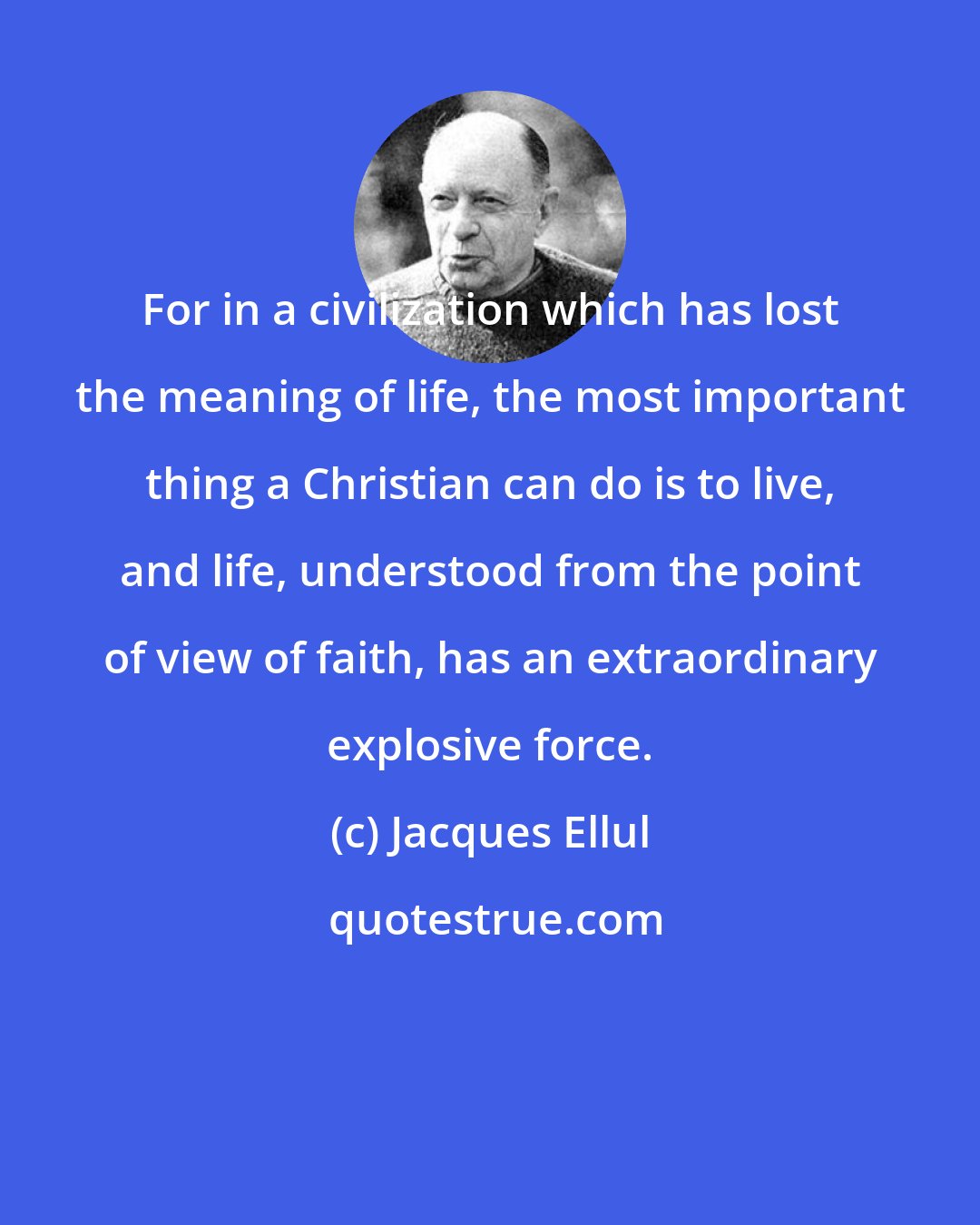 Jacques Ellul: For in a civilization which has lost the meaning of life, the most important thing a Christian can do is to live, and life, understood from the point of view of faith, has an extraordinary explosive force.