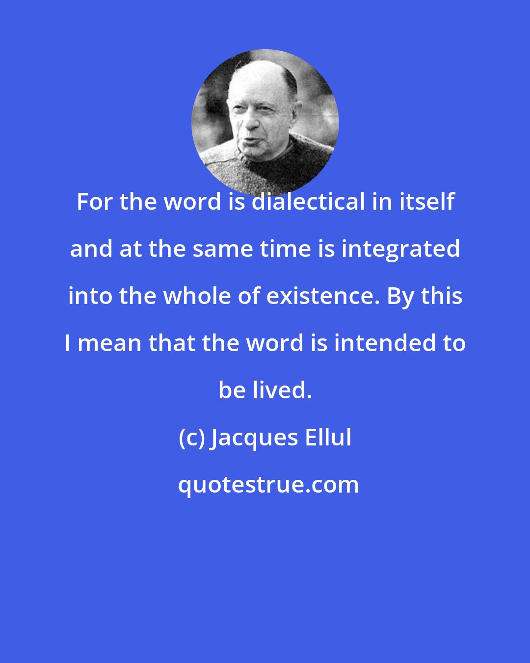 Jacques Ellul: For the word is dialectical in itself and at the same time is integrated into the whole of existence. By this I mean that the word is intended to be lived.