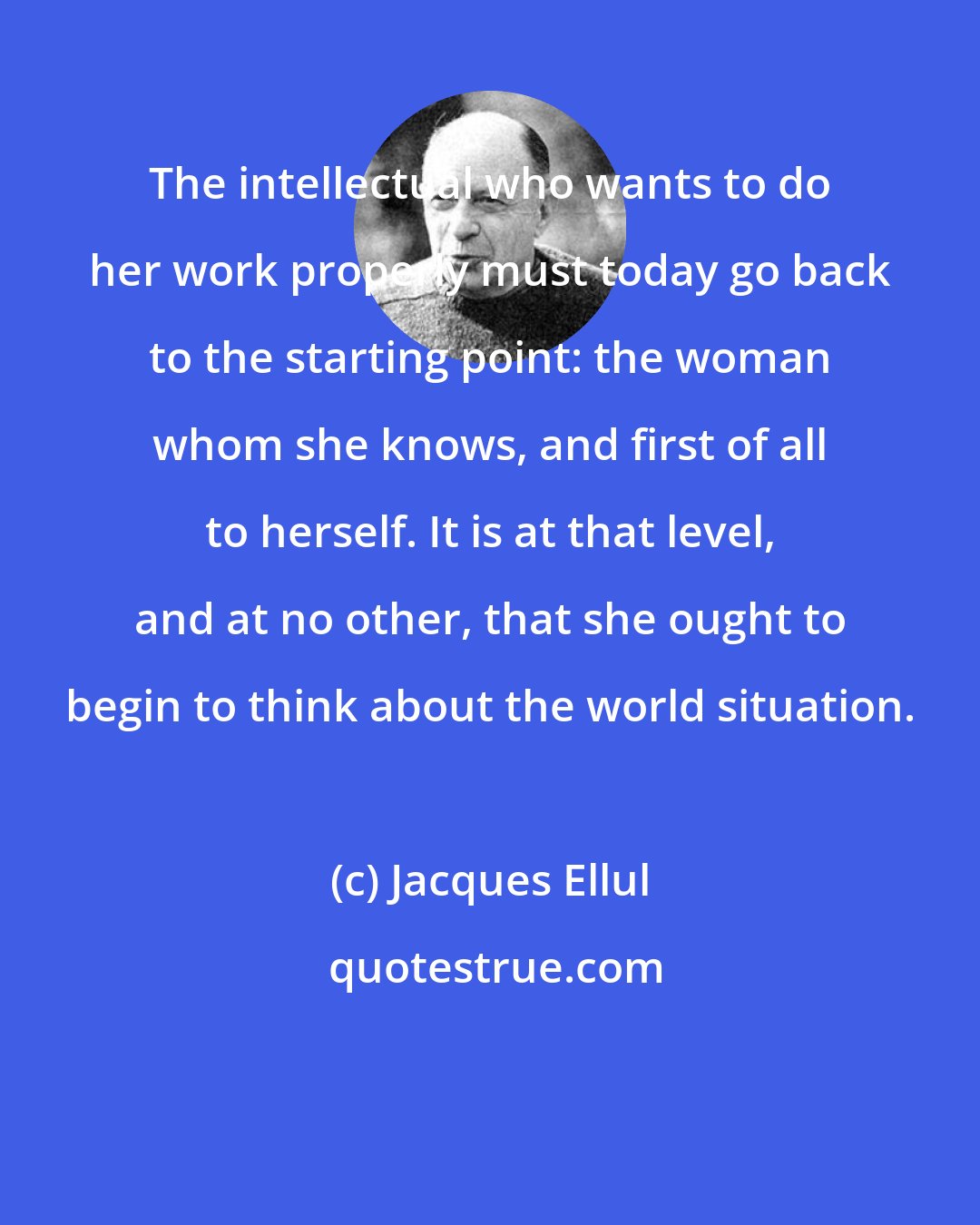 Jacques Ellul: The intellectual who wants to do her work properly must today go back to the starting point: the woman whom she knows, and first of all to herself. It is at that level, and at no other, that she ought to begin to think about the world situation.