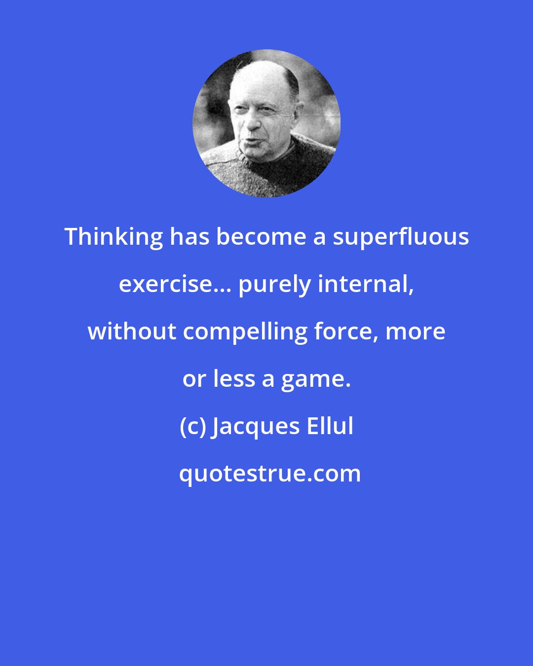 Jacques Ellul: Thinking has become a superfluous exercise... purely internal, without compelling force, more or less a game.