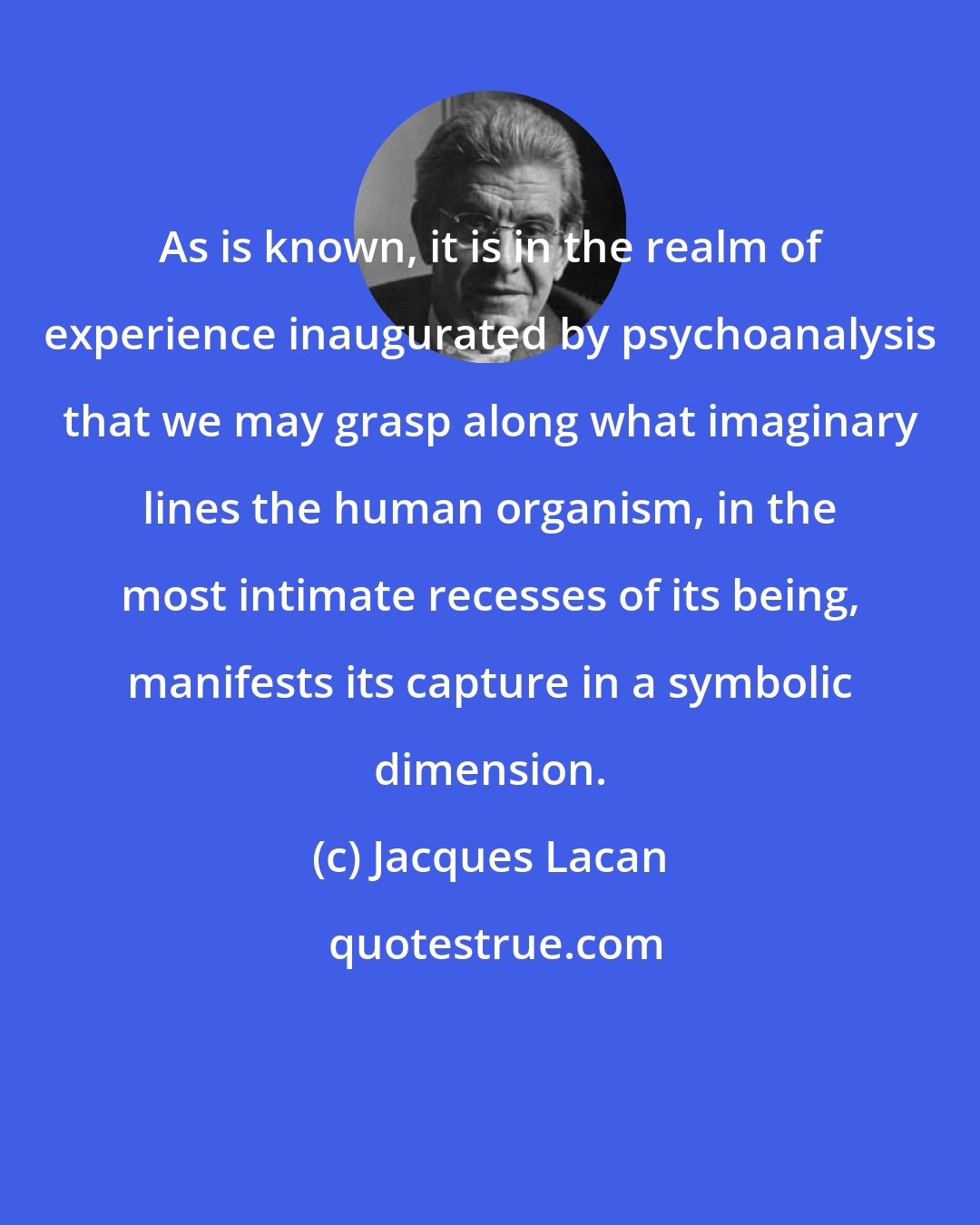 Jacques Lacan: As is known, it is in the realm of experience inaugurated by psychoanalysis that we may grasp along what imaginary lines the human organism, in the most intimate recesses of its being, manifests its capture in a symbolic dimension.