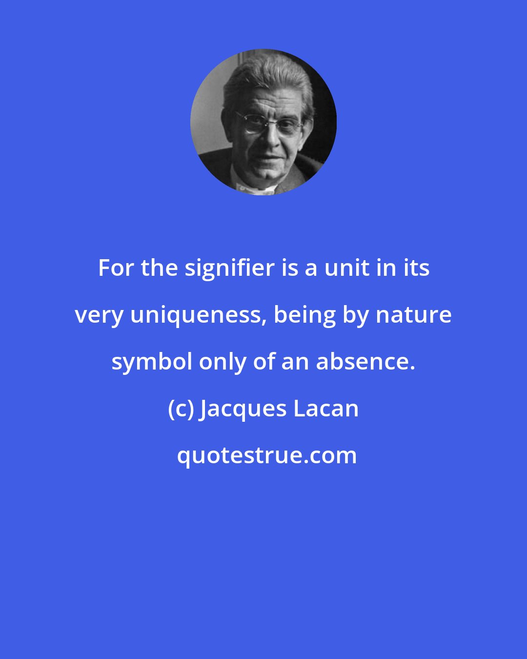 Jacques Lacan: For the signifier is a unit in its very uniqueness, being by nature symbol only of an absence.