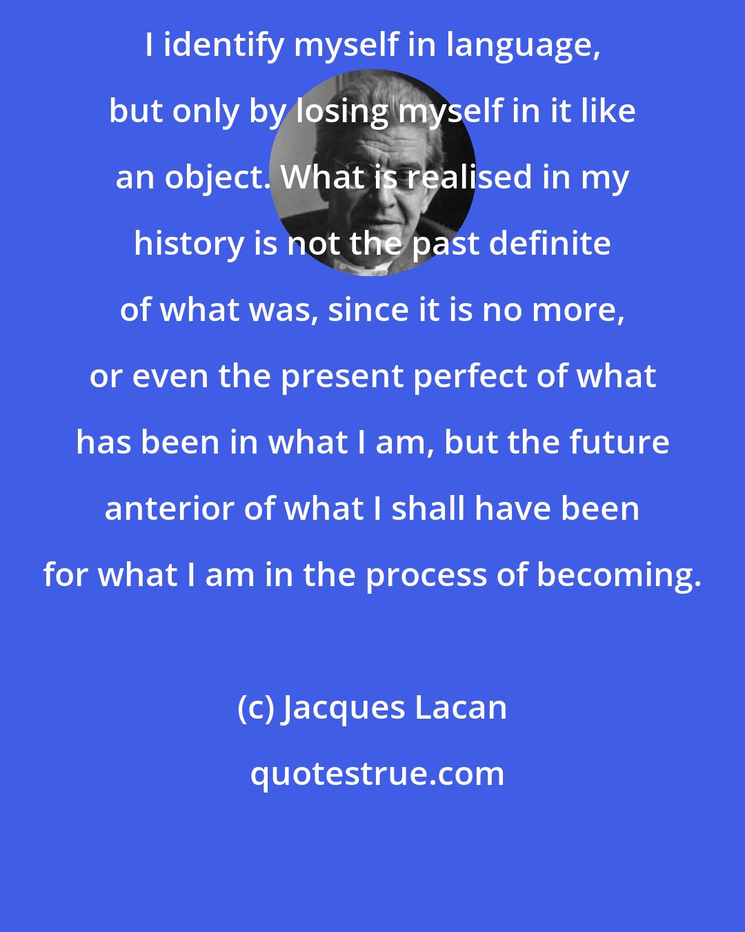 Jacques Lacan: I identify myself in language, but only by losing myself in it like an object. What is realised in my history is not the past definite of what was, since it is no more, or even the present perfect of what has been in what I am, but the future anterior of what I shall have been for what I am in the process of becoming.
