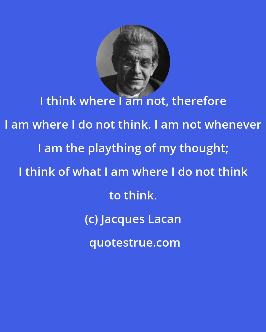 Jacques Lacan: I think where I am not, therefore I am where I do not think. I am not whenever I am the plaything of my thought; I think of what I am where I do not think to think.