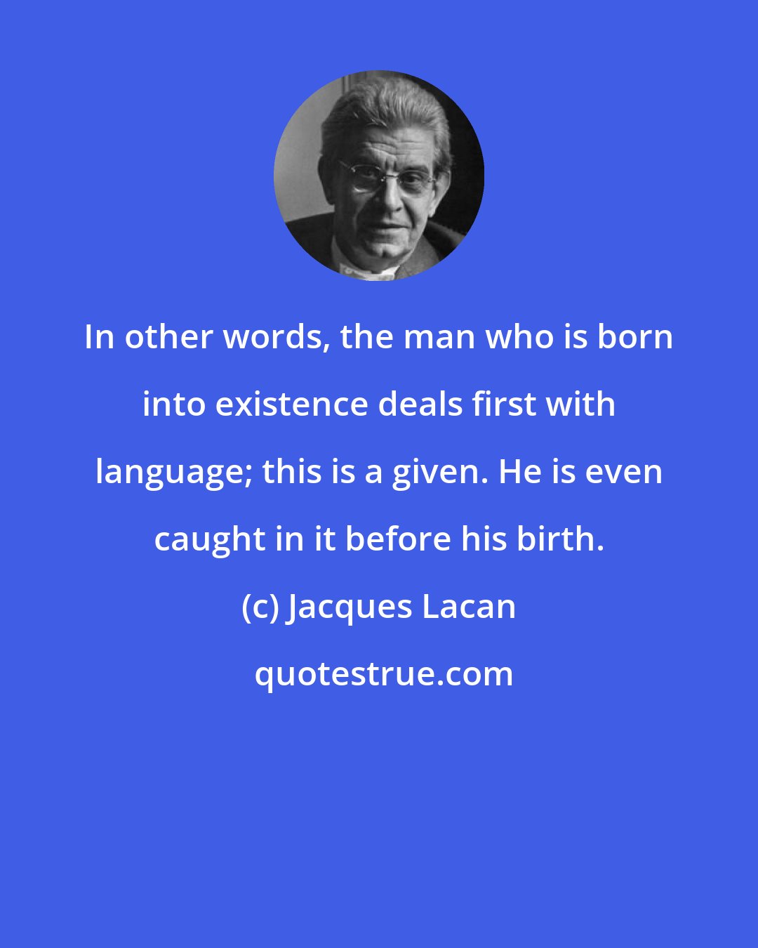 Jacques Lacan: In other words, the man who is born into existence deals first with language; this is a given. He is even caught in it before his birth.