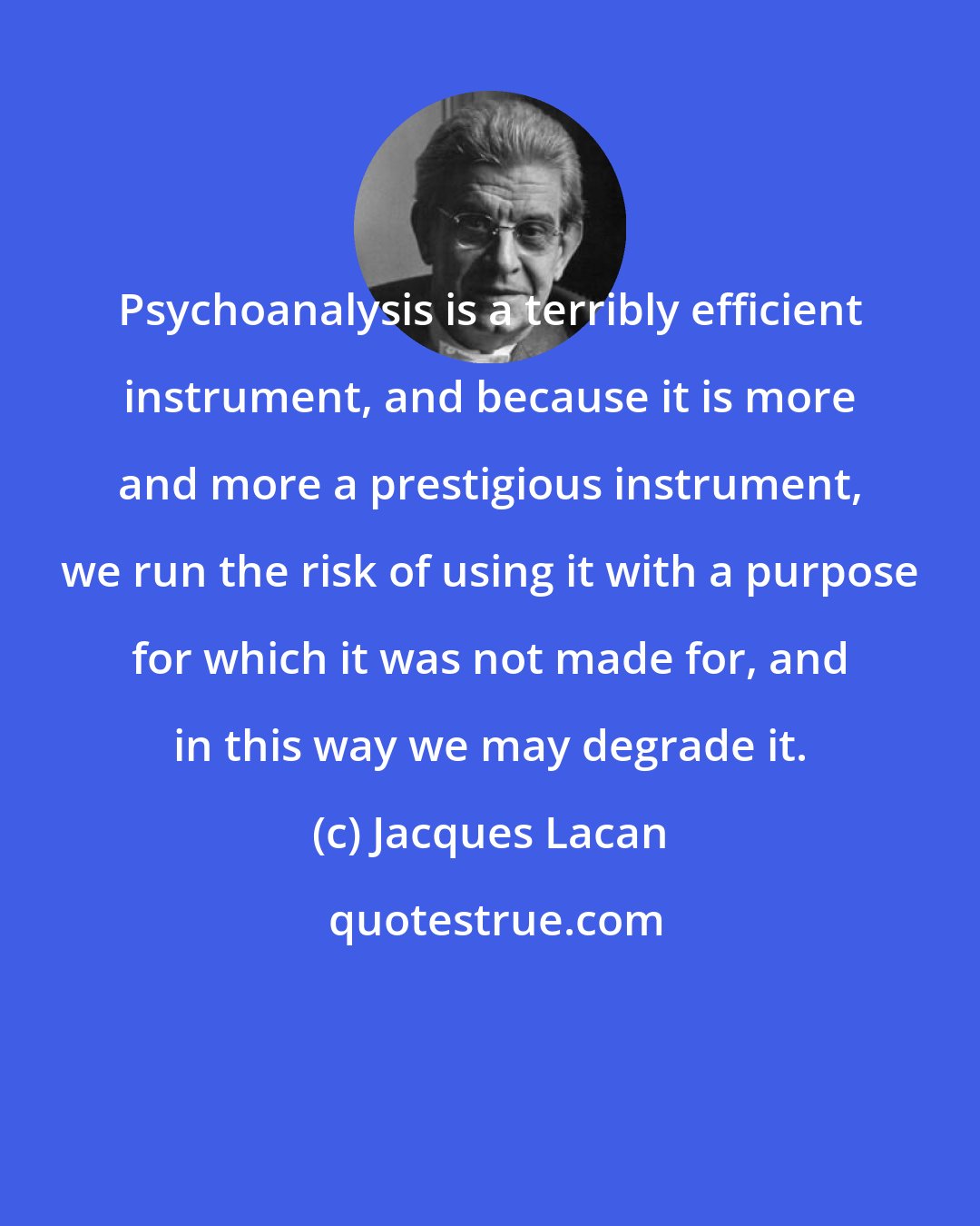 Jacques Lacan: Psychoanalysis is a terribly efficient instrument, and because it is more and more a prestigious instrument, we run the risk of using it with a purpose for which it was not made for, and in this way we may degrade it.