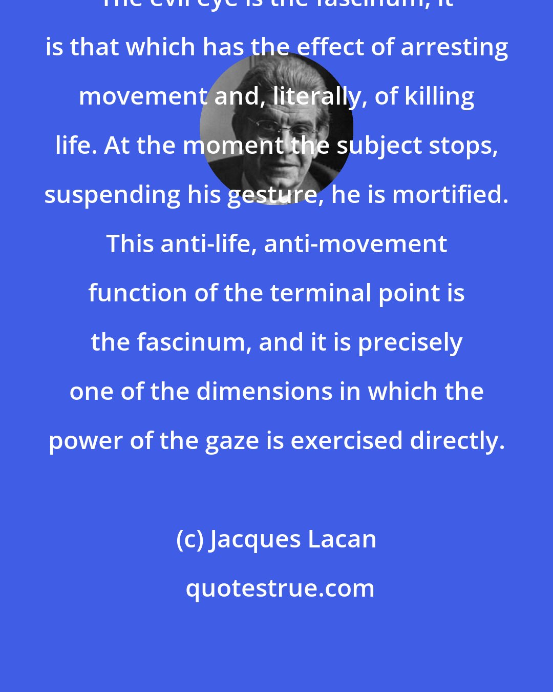 Jacques Lacan: The evil eye is the fascinum, it is that which has the effect of arresting movement and, literally, of killing life. At the moment the subject stops, suspending his gesture, he is mortified. This anti-life, anti-movement function of the terminal point is the fascinum, and it is precisely one of the dimensions in which the power of the gaze is exercised directly.