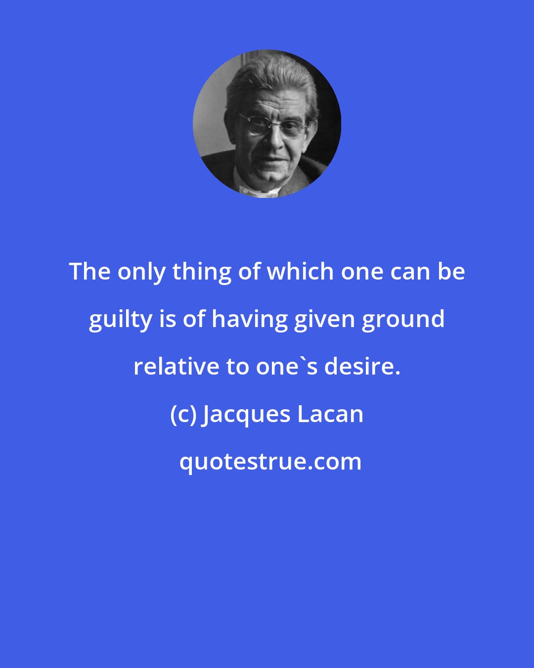 Jacques Lacan: The only thing of which one can be guilty is of having given ground relative to one's desire.
