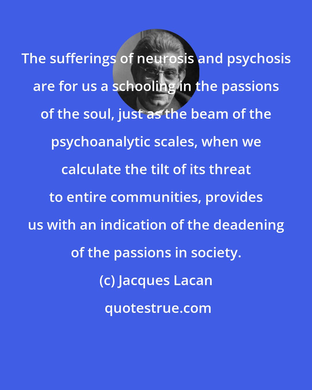 Jacques Lacan: The sufferings of neurosis and psychosis are for us a schooling in the passions of the soul, just as the beam of the psychoanalytic scales, when we calculate the tilt of its threat to entire communities, provides us with an indication of the deadening of the passions in society.