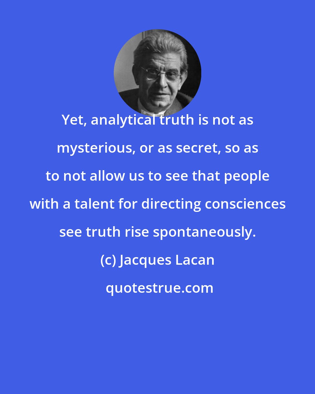 Jacques Lacan: Yet, analytical truth is not as mysterious, or as secret, so as to not allow us to see that people with a talent for directing consciences see truth rise spontaneously.
