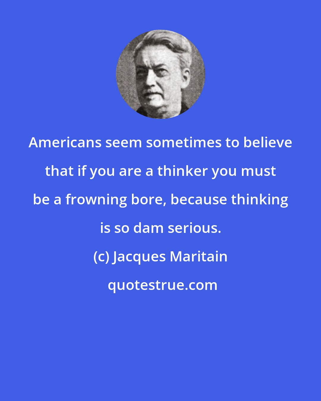 Jacques Maritain: Americans seem sometimes to believe that if you are a thinker you must be a frowning bore, because thinking is so dam serious.