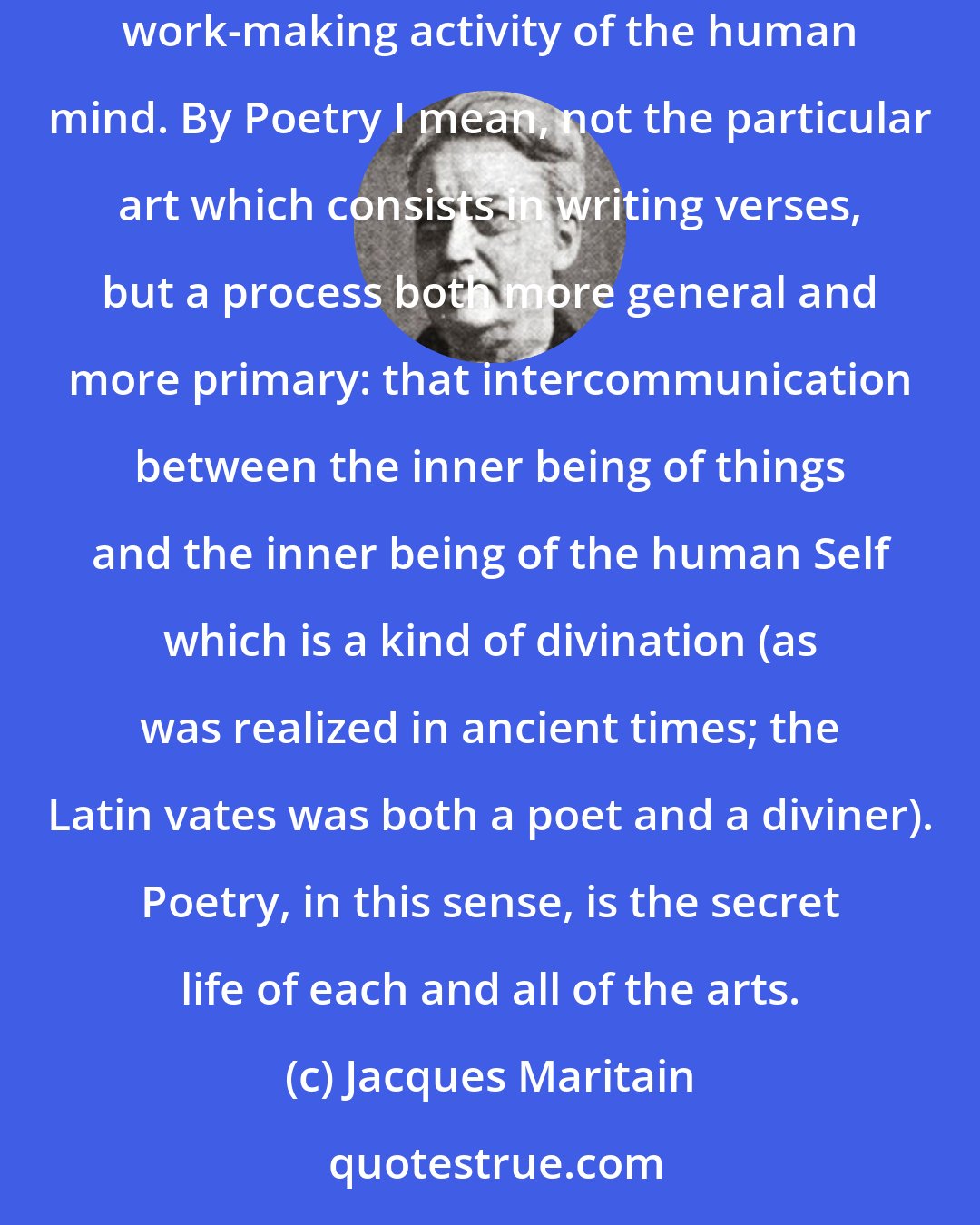 Jacques Maritain: Art and poetry cannot do without one another. Yet the two words are far from being synonymous. By Art I mean the creative or producing, work-making activity of the human mind. By Poetry I mean, not the particular art which consists in writing verses, but a process both more general and more primary: that intercommunication between the inner being of things and the inner being of the human Self which is a kind of divination (as was realized in ancient times; the Latin vates was both a poet and a diviner). Poetry, in this sense, is the secret life of each and all of the arts.