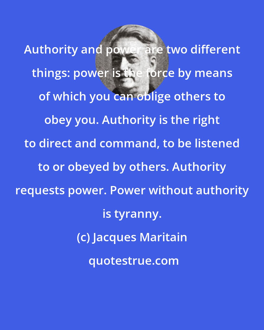 Jacques Maritain: Authority and power are two different things: power is the force by means of which you can oblige others to obey you. Authority is the right to direct and command, to be listened to or obeyed by others. Authority requests power. Power without authority is tyranny.