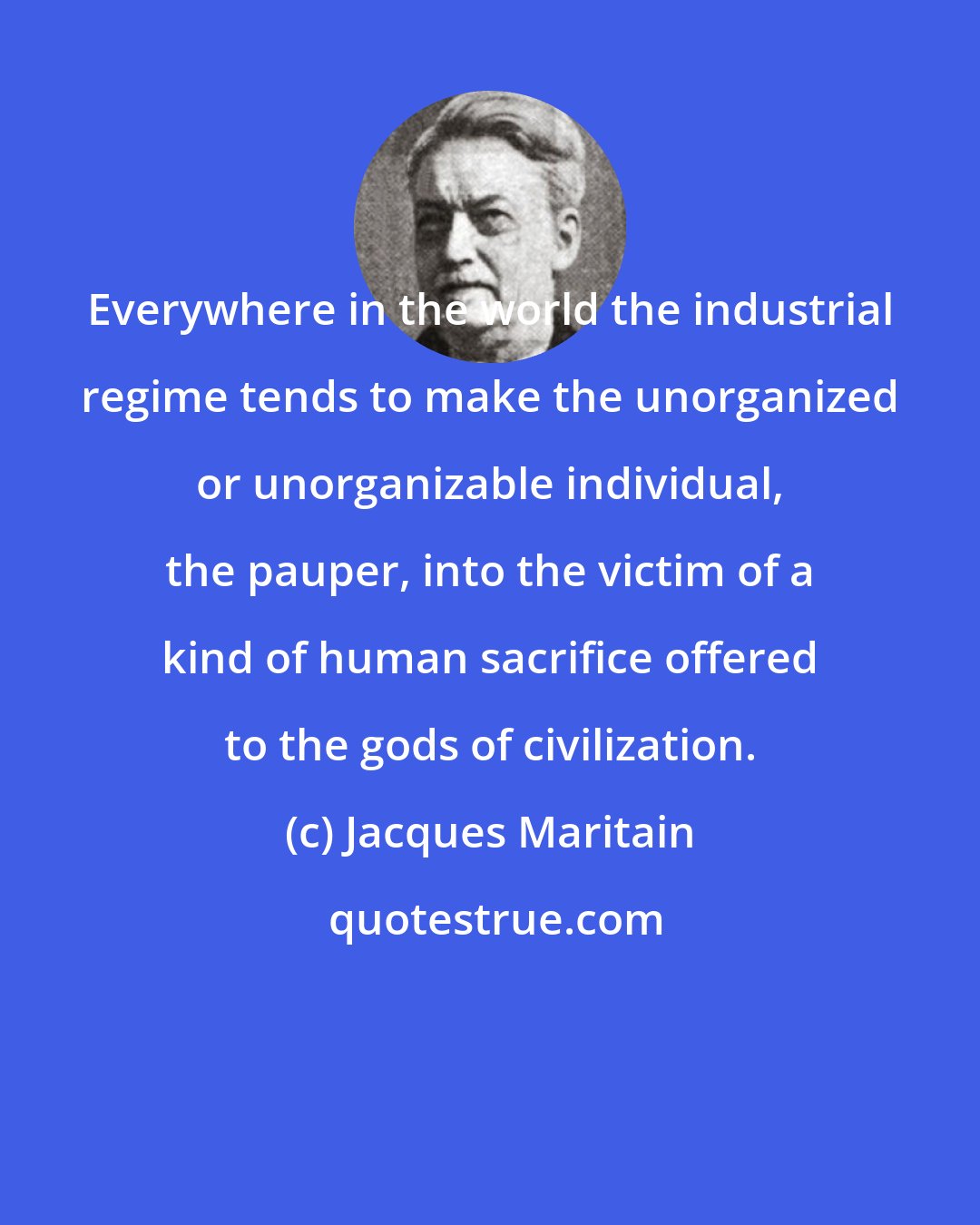 Jacques Maritain: Everywhere in the world the industrial regime tends to make the unorganized or unorganizable individual, the pauper, into the victim of a kind of human sacrifice offered to the gods of civilization.