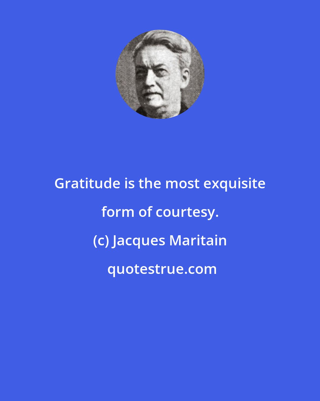 Jacques Maritain: Gratitude is the most exquisite form of courtesy.