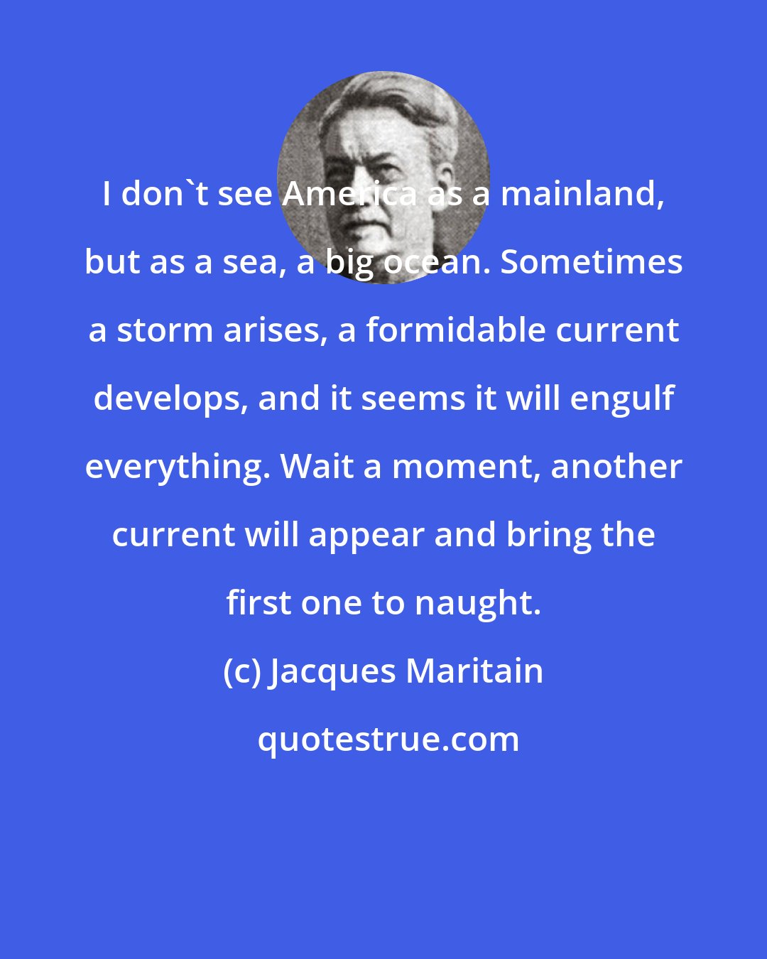 Jacques Maritain: I don't see America as a mainland, but as a sea, a big ocean. Sometimes a storm arises, a formidable current develops, and it seems it will engulf everything. Wait a moment, another current will appear and bring the first one to naught.