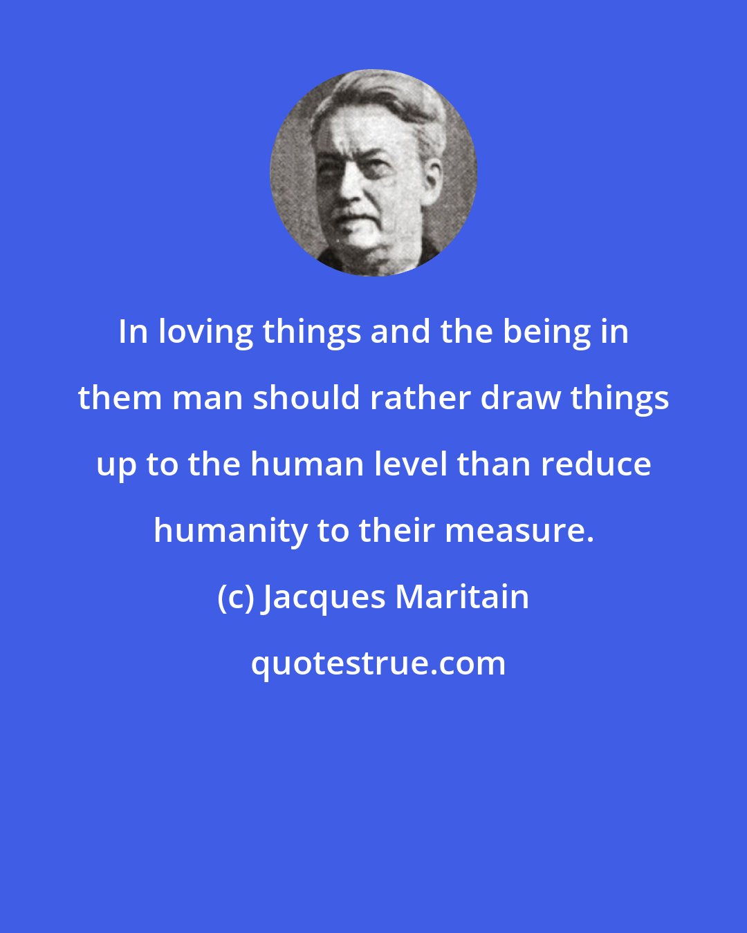 Jacques Maritain: In loving things and the being in them man should rather draw things up to the human level than reduce humanity to their measure.