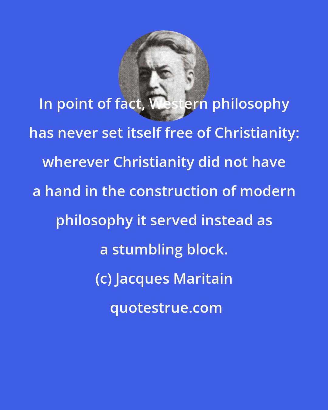 Jacques Maritain: In point of fact, Western philosophy has never set itself free of Christianity: wherever Christianity did not have a hand in the construction of modern philosophy it served instead as a stumbling block.