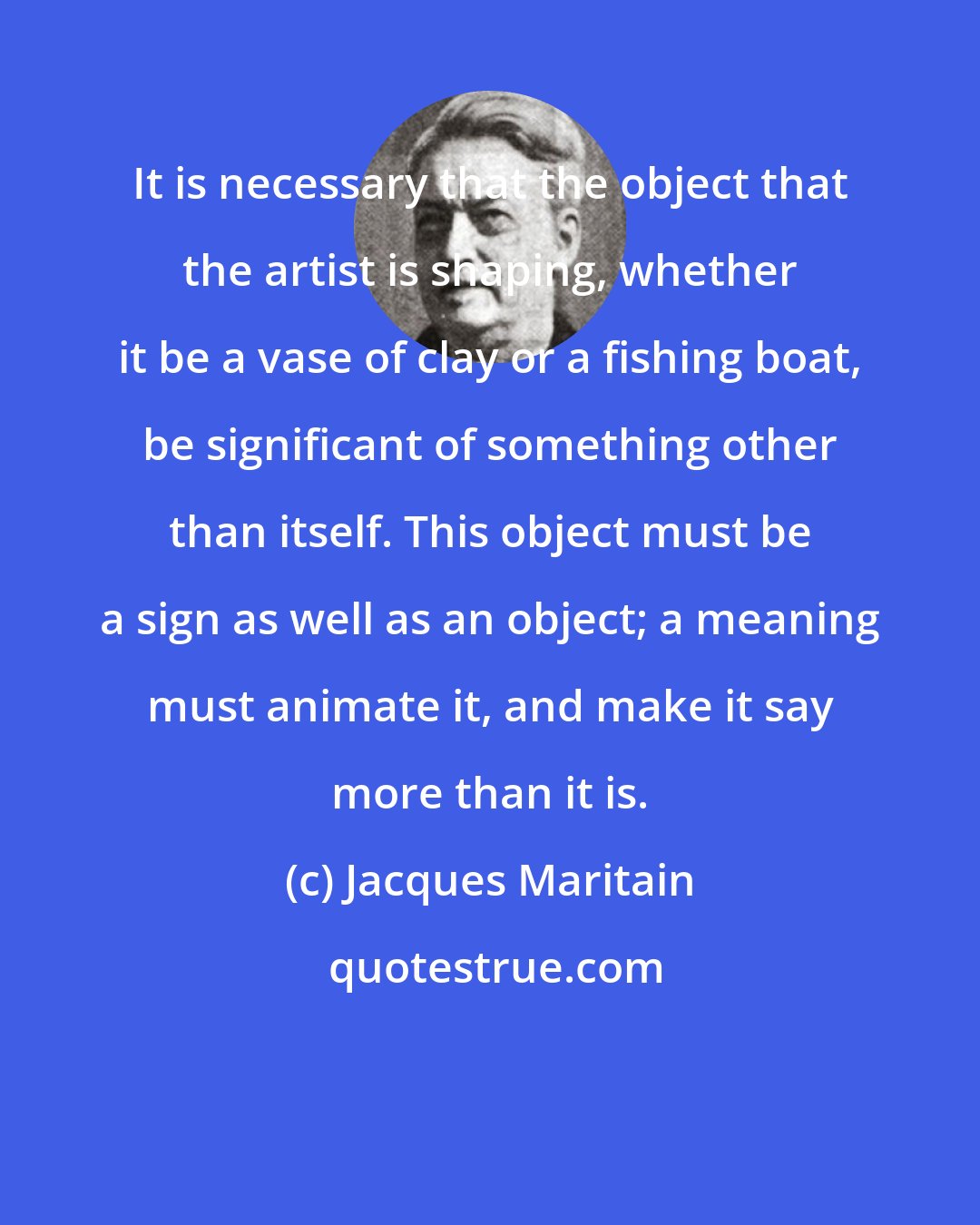 Jacques Maritain: It is necessary that the object that the artist is shaping, whether it be a vase of clay or a fishing boat, be significant of something other than itself. This object must be a sign as well as an object; a meaning must animate it, and make it say more than it is.