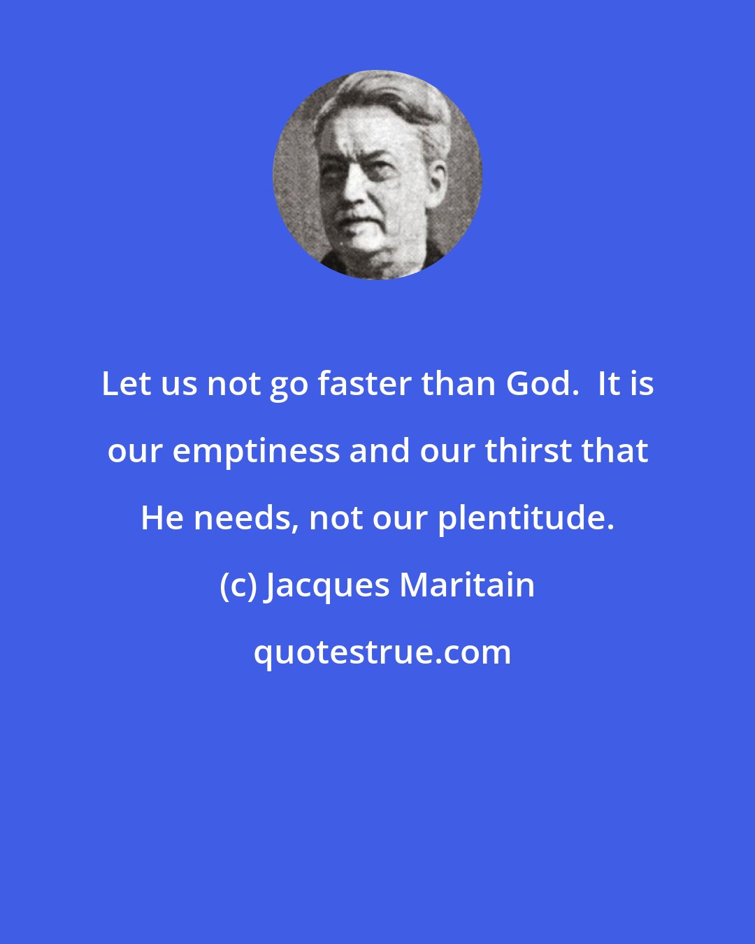 Jacques Maritain: Let us not go faster than God.  It is our emptiness and our thirst that He needs, not our plentitude.