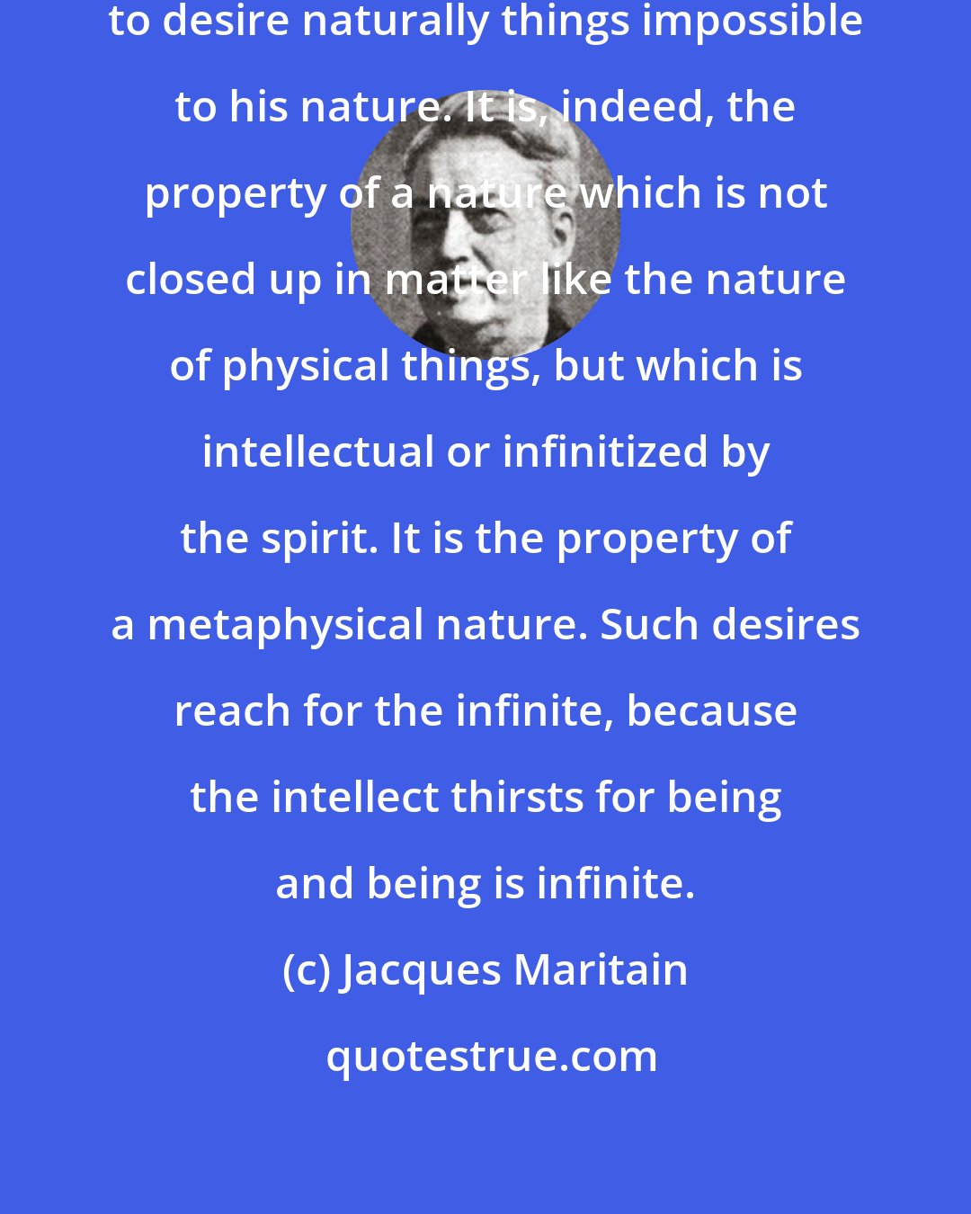 Jacques Maritain: Nothing is more human than for man to desire naturally things impossible to his nature. It is, indeed, the property of a nature which is not closed up in matter like the nature of physical things, but which is intellectual or infinitized by the spirit. It is the property of a metaphysical nature. Such desires reach for the infinite, because the intellect thirsts for being and being is infinite.