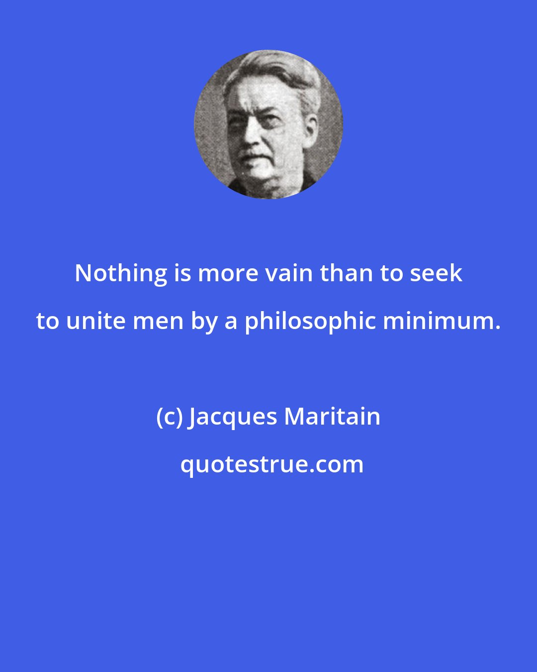 Jacques Maritain: Nothing is more vain than to seek to unite men by a philosophic minimum.